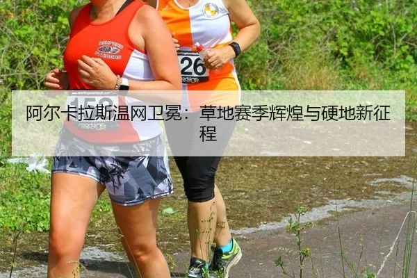 阿尔卡拉斯温网卫冕：草地赛季辉煌与硬地新征程