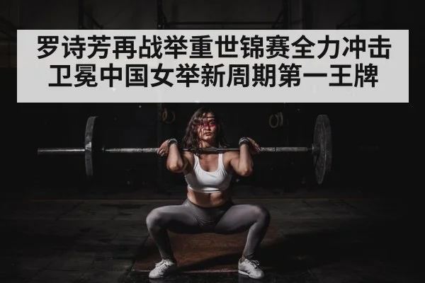 罗诗芳再战举重世锦赛全力冲击卫冕中国女举新周期第一王牌