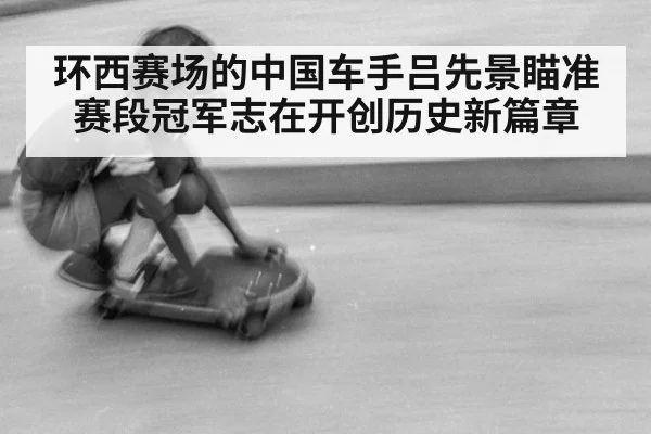 环西赛场的中国车手吕先景瞄准赛段冠军志在开创历史新篇章